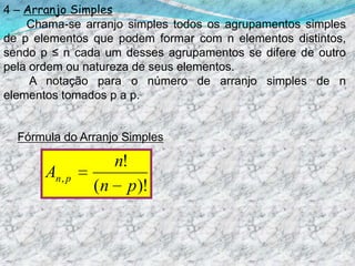 4 – Arranjo Simples       Chama-se arranjo simples todos os agrupamentos simples de p elementos que podem formar com n elementos distintos, sendo p ≤ n cada um desses agrupamentos se difere de outro pela ordem ou natureza de seus elementos.        A notação para o número de arranjo simples de n elementos tomados p a p.Fórmula do Arranjo Simples