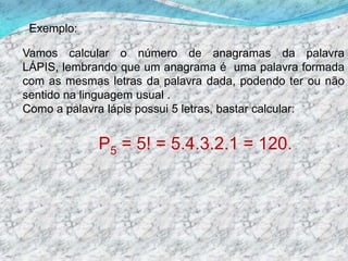         Exemplo:Vamos calcular o número de anagramas da palavra LÁPIS, lembrando que um anagrama é  uma palavra formada com as mesmas letras da palavra dada, podendo ter ou não sentido na linguagem usual .Como a palavra lápis possui 5 letras, bastar calcular:P5 = 5! = 5.4.3.2.1 = 120.