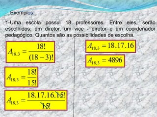 Exemplos:1-Uma escola possui 18 professores. Entre eles, serão escolhidos: um diretor, um vice - diretor e um coordenador pedagógico. Quantos são as possibilidades de escolha.