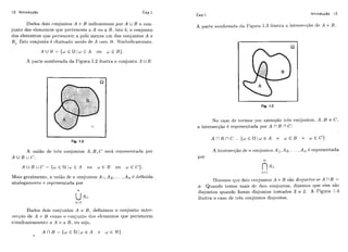 12 Introdução Cap.1
Dados dois c-onjuiltos A P B iildicavemos por A U B o con-
junto dos elenicntos qiic pei-tcncem a A oii a R. isto é, o conjunto
dos elementos qiie ~ierteiicema pe.10 menos um dos conjuntos A e
B, Estc coniiinto 4chamado uri.iio d~ A coni I j . Sirnl)olicameiltc.
A U I 3 = {ÚJf h l I r ~€ A 011 w E B).
A ~iai.lesombreada da Figura 1.2 ilustra o conjunto A U B.
Fig. 1.2
A iiilião de trEs coiljiintos A , B , C," ser-á ieprese~-itatlo.por
A U B U c.
A U B U C : ' = {w E I l l w E.4 oii ~ € 1 3 oii w € C ) .
Mais geralmciitc, a iii~iãodc ri. conjiii~tosA I , AQ,... ,A,, 6 tiefinida
analogarriente e re~ii.eseritadapor
Dados clojs c,onjiiiitos A c! B , definimos o conjunto inter-
secpio de A c L3 como o ronjiiiito tios elt~meiitosque pertencem
simultaiieameiitc! a A c-: ;L B , 011 seja!
Cap.1 Introdução 13
A parte da Figiira 1.3 iliistia a iilter-set:<ãode A C B.
Fig. 1.3
No c,aso de termos por exeml~lotr-&scon,jiintos, A, B e C ,
a int,ersecqão 6 rcl~reseiitadapor A í' B fl C:
por
A ixlterserqão tie ri. coiliiiiltos A i,A2, . . . ,A ,,G i-eprcscntada
Dixernos qur: dois c:oii*iuntosA e R são disjun.toa se A í'B =
4. Qiiando temos mais dr! dois coiliimtos, dizemos que eles são
di~~iiiintoquando forem disjiintos tomados 2 a 2. A Figura 1.4
iliistr-a o caso dc ti-6s coizjuntos disjiiiltos.
 