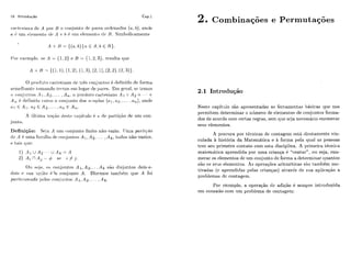 Iti Introducão Cap.1
rn~.tc..çin.r~odr~A por 13 o <.o~i,iiiiitodr ~);ir.c*scii.tirilados (a. h ) . onde
rr C iirii t~lpri~t~~iLotlr /i tb h 6 iirii el<!rrierilodr TJ. Sinzholic.ameilte
O ~ ) ~ . o c l ~ it o (.ai-lrsiailocic tr& c~oi!jiiiilos 4 cletii~idodt?foi*rria
srrnrllzaiitr~Iri~i~aiidotrr.ilos P ~ Iliigai tle ~ i a i - ~ s .Erii gri-al, sc tcmos
i ) c~oii,jiirzt,os.4 1. Ap.. .. .A,,. o piricliitci c'art~siaiiciA 1 x A2 x . . . x
A,, clefiiiiclo t.onio o c.onjuiil,o das i~-ii~il;-~s( r [ ] .as, ... .(cll), on~le
r i ] E '41. ri2 E A Z , .. . , ( L , , E A,,.
A íiltim;r, noq;-lo rit~strlt:apít iilo 6 a ti<. 1ji~rtiqã0de i i n ~con-
,j~irlt o.
DefiriiçZo: Sfi;i A i i n ~(doi-ijuntoíiilito 1150-vazio. TJma pnrt~qio
dr A 6 lima fariiilifi c l t ~c.oiijini(,osA -i , A2. . .. ,A k, todos não-vazios.
e tais cliic:
0 1 1 sclja. os roi~iiintosA 1, A2. ...A siro disjiiiitos dois-a-
dois siiii iir-iião 6 'o coiijiiiito A. Dizrmos tanibem que A foi
po?*l,ir:ionorlo ~ic%losr-oiijiiiilos A 1, A2, ... .A k.
2. Combina~óese Permutações
2.1 Introdução
Neste capitiilo são apresentadas as ferramentas I>asic,ascple nos
perrnitem determinar o ~iíimerode elemeiltos de coiijuntos forma-
dos de acordo com c,ertas regras, sem que scja necessário eniirnerar
seus elemelitos.
A procura por tkcnicas dc contagem está dir-etamente vin-
culada 2t história da Matemática e à forma pela qual as pessoas
tcm seii primeiro contato com esta disciplina. A primeira líicnica
malernritiça aprendida por uma crianqa 6 "contar'",ou seja, enu-
merar os elementos dc um conjunto de forma a determinar quantos
são os seus elementos. As operações aritmétjcas são também mo-
tivadas (c aprendidas pelas crianças) atravks de siia aplicação a
problemas dc contagem.
Por exemplo, a operação clc adiç.ão í: sempre introduzida
em conexão com um problema de contagem:
 