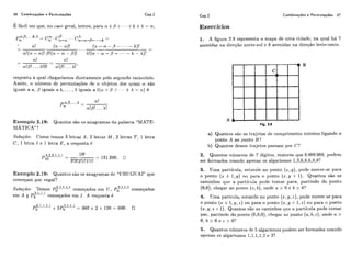 46 Combinaçóes e Permutaç6es Cap.2 Cap.2 Combinações e Permutações 47
E fácil ver que, no caso geral, temos, para ct. +0++ + + +k +A = n,
p,:,fl,.. , I , h - a . . . X
- C,, * C,,-, qi-a-o-..,- =
TI.! (n- a)! ( , , - n - p - . - . -
- ... k)! --
a!(?],- m)!/j!(?l.- fl - p)! A!(n - [I! - /3 - - - - - k - A)!
-
rt!
-
11!- -
! A ! ! n!B!. . .A!'
resposta a qual chegaríamos diretamente pelo segundo raciocínio.
Assim, o níimeco de permutações de Ir ohjetos dos qiiais ct são
igiiais a a, 0iguais a h , . .. ,X igiiais a l(n +,i3 .I- . . - +X = n ) é
Exemplo 2,18: Qiiantos são os anagramas do. palavra "MATE-
MATICA"'?
Solução: Como temos 3 letras A , 2 letras M, 2 letras T, 1 letra
C, 1 letra I e 1 letra E, a resposta é
Exemplo 2.19: Qiiantos sito os anagramas dc "URIJGTJAI"que
começam por vogal?
Solu(:ão: Temos P6 3,1,1,1
2'111"'1 comeqâdos em [i,Po começados
3 11,l
em A e Pg'' começados em I . A resposta c?
Exercícios
1. A figiir-a 2.9 represelita o mapa de uma cidade, na qual há 7
avenidas na dirnção norte-si11 c! G avenidas na direqão leste-oeste.
Fig. 2.9
a) Qiiantos si20 os ti-ajctos de coniprimeiito mínimo ligando o
ponto A ao ponto B?
b) Quantos desses trajetos passam por C?
2, Quantos níimei-os de 7 dígitos, maiores que G 000 000, podcm
ser formados usando apenas os algarismos 1,3,6,6,6,8,8?
3. Uma partícula, e,stai~cianu ponto (2,IJ),pode mover-se para
o ponto (x + 1,Y) 011 para o ponto (x,9 + 1). Quantos são os
caminhos cliie a partícula pode toniar para, partindo do ponto
(0,0), chegar ao ponto ( n ,h ) , onde n > O e h > O?
4. Uma paticiila, estando no ponto (x, y, z ) , pode mover-se para
o ponto (x +l , g , z ) oii para o ponto (x,y + 1,z) o i i para o ponto
(2,y,z +1). Qiiantos são os caminhos cliie a partícula pode tomar
par, partindo do ponto (0,0,0), chegar ao ponto (a,b, c ) , onde n >
O , l ~ > O c ! C > O ?
5 . Quantos i~íimerasde 5 algarismos podem ser formados usando
apenas os algarismos 1,1,1,1,2e 31
 