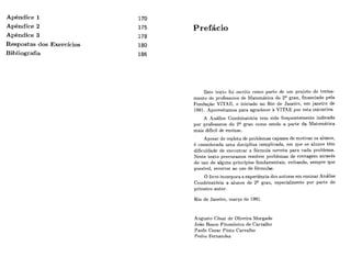Apêndice 1
Apêndice 2
Apêndice 3
Respostas dos Exercícios
Bibliografia
Prefácio
Este lexto foi escrito como parte. de iim projeto de treina-
mento de professores de Matemática do 2Qgrau, financiado pela
Fundasão VITAE, e iniciado no Rio de Janeiro, em janeiro de
1991. Aproveitamos para agradecer h VITAE por esta iniciativa.
A Analise Combinatória tem sido frequentemente indicada
por professores do 2Q grau como sendo a parte da Matemática
mais difícil de ensinar.
Apesar de repleta de problemas capazes de motivar os alunos,
é considerada uma disciplina complicada, em que os alunos têm
dificuldade de encontrar a fórmula correta para cada problema.
Neste texto procuramos resolver problemas de contagem através
do uso de alguns princípios fundamentais, evitando, sempre que
possível, recorrer ao uso de fórmiilas.
O livro incorpora a experiência dos autores em ensinar Análise
Combinatória a alunos de 2Q grau, especialmente por parte do
primeiro autor.
Rio de Janeiro, marco de 1991.
Augusto César de Oliveira Morgado
João Bosco Pitombeira de Carvalho
Paulo Cezar Pinto Carvalho
Pedro Fernandez
 