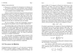 2 Introdução Cap.1
Anklise Comhinatorja são:
1) Demonstrar a existência de suhconjiintos de elementos de
um conjunto finito dado e que satisfazem certas condições
2) Contar ou classificar os subconjuntos de um conjunto finito
e que satisfazem certas condições dadas.
Embora a Análise Combinatória disponha de técnicas gerais
que permitem atacar certos tipos de problemas, é verdade cluc a
soliição de iim problema combinatório cxige qiiase sempre enge
nhosidade e a compreensão plena da situaqão descrita pela pro-
blema. Essc i! um dos encantos desta parte da matemática, em
que problemas fáceis de eniinciar revelam-se por vezes difíceis,
exigindo uma alta dose de criatividade para sua solução.
Por que privilegiar o estudo das combinaqões, arranjos e
i
permutações em um primeiro curso de Análise Combinatória?
Em primeiro lugar, entre os vários tipos de "números para
contagem" da Análise Combinatória, eles são certamente os mais
simples e de liso mais amplo. Além disso, eles permitem resolver
uma grande quantidade de problemas de Análise Combinatória.
Outra razão para sei1 estiido é a aplicalriilidade desses números
a problemas de probabilidades finitas, um campo de aplicaqão
impoi-tantc da Análise Combinatória.
Por outro lado, se a aprendizagem destes conceitos se faz
de maneira mecânica, limitando-se a empregá-los em situações
padronizadas, sem procurar habituar o aluno com a análise cuida-
dosa de cada problema, cria-se a impressão dc que a Análise Com-
binakória é somente um jogo de fórmulas complicaclas.
1.2 Um pouco de Hist8ria
O desei~volvimcntodo binômio (1 +z)" esth entre os primeiros
problemas estudados ligados à Análise Combinatória. O caso
n = 2 já pode ser encontrado nos Elementos de Euclides, em
Cap.1 h Introdução 3
torno dc: 300 a.C. O triângulo de Pascal era conhecido por Chu
Shih-Chieh, na China, (cm torno de 1300) e antcs disso pelos
hindiis e árabes. O matemático hindu Báskhara (1114-1185?),
conhecido geralmente pela "fórmula dc Báskhara" para a solução
de equações do 2Qgraii, sabia calcular o níimcro de permutações,
de combinações c dc arranjos de 71 objetos. O mesmo aconte-
ceu com o matemático e filósofo religoso francês Levi ben Gerson
(1288-1344), que nasceu e trabalhou no siil da França, e que, entre
outras coisas, tentou demonstrar o 5" Postulado de Euelides. O
nome coeficiente binomial foi introduzido mais tardc por Michael
Stifel (1486'7-1567), yiie mostrou, em torno dc 1550, como calcu-
lar (I +s)'&a partir do desenvolvimento de (1 i x)''-'. Sabemos
também qiie o matemático árabe Al-Karaji (fins do seciilo X) co-
nhecia a lei de ror.mação dos elementos do triângulo de Pascal,
O primeiro aparecimento do triângulo de Pascal no Ocidente foi
no fsontispício de um livro de Petrus Apianus (1495-1552). Nic-
cal8 Fontana Tartaglia (1499-1559) relacionou os clernentos do
trihgulo de Pascal com as potências de (a: + ZJ). Pascal (1623-
1662) piiblicou um tratado em 1654 mostrando como iitilizblos
para achar os coeficientes do desenvolvimento de (a +h)". Jaime
Bernoulli (1654-1705), em seu Ars Conjectandi, de 1713, usou a
inlerpretação dc Pascal para demonstrar que
A segunda parte deste livro de Jaime. Bernoiilli 6 dcdicada h teoria
das combinaqões e permiitações.
Isaac Newton (1646-1727) mostrou como calciilar direta-
mentc (1 +2)" sem antes calciilar (1 -t- s)"-'. Ele mostrou que
c.ada coeficiente pode ser detei-minado, iisando o anterior, pela
fósmilla
 