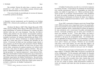4 Introdução Cap.1 Cap.1 Introdução 5
Em verdade: Newton foi além disso, e mostrou como de-
senvolver (x + y)", onde ?. 6 iim níinieru racional, obtendo neste
caso um desenvolvimento em síirie infinita.
lJmaoutra dircqão dc gciicraliza~ãodo t~?or.emado binômio
é considerar potãicias da forma
o chamado teorema mutinomial, que foi descoberto por Leibniz
(1646-1716) e demonsti-aclo também por Johann Bemoiilli (1667-
1748).
Abraham De Moivre (1667-1754), Daniel Bei-noulli (1700-
1782)e Jacques Phillipc Marie Binet (1786-1856) mostraram como
achar diretamente os níimeros de Fibonacci*, se? ser necessário
calcular todos eles, até o qiie desejamos. Para isso, De Moivl-e
utilizou pela primeira vez uma técnica extremamente poderosa,
a das funções geradoras. Esta técnica, miiilo útil para estiidar
sucessões recorrentes, foi bastante desenvolvida por Euler (1707-
1783), em sei1 1ivr.o clássico Introductio in Analysan Infinitorum,
onde ele a utiliza para, atacar o problema das partiqõcs de um
inteiro. O interesse de Eiiler por este problema siirgiir devido a
uma pergunta cliie lhe foi feita pelo matemátic.~frances Phillipe
Naudé, cliie trabalhava em Berlim, em uma carta, na qual, cntr-e
outras coisas, ~iergiii~lavade qiiantas maneiras iim níimeio pode
ser. esc,r.ito corno soma de inteiros positivos distintos. Esta pcr-
gunta, prontamente respondida por Euler: foi a origem da "teo-
ria das partiqões" ou "11ai.titio numerorum" , c.omo esc.reveu Euler.
Mas suas contribiiiç.õesh Análise C:omliii~atórianão se limitaram a
isso. Várias obras suas, militas M a s sobre ~irobabilidades,contêm
resiiltados importantes da Análise Combinaliiria. Em particiilar-,
devemos a ele o eniinc,iadoe ct solução do Probl~rnada.9 Sete Pontes
de Konigsberg, iim leor-ema da Teoria dos Gra,fos,parte miiito im-
portante, atiialmente, da Analise C:ornbjnatória.
*Fibonacci. tambCiii conhecido par L~otinrdode Pisa ( 1175?-1250?)
*
A Ailálise Comhinatór-ia tcni tido iim c.r+escimentoexplosivo
nas últimas ci6cadas. A irriportância dc problemas de enumeração
terri cr-esr:ido enormerrierite, devido a necessidades cm tcoria dos
grafos, em análise de algoritmos, etc,. Muitos problemas impor-
tantes pode.m sei. mode.lados matematicamente cmmo problemas
de teoria dos grafos (I>ioblemasde pesqiiisa operacional, de ar-
mazenamento de infoi-maqões em bancos de dados nos compiita-
dores, e tambkm problemas de matematica "riura" , como o famoso
prohlerna das 4 cores).
J k em 1937 o matemático híiiigaio-anieric:ano Cieorge Pólya
(1887- 19S5) iiltroduziii nova e imyortailte técnica de enumeraqão,
qire se tem prestado as mais variadas aplicaçõe.~,permitindo tratar,
de maneira iinificada, desdc a eniirncração do níimero de isômeros
dc iima substância, ati! a eiiumeração de grafos, principalmente
árvores, resolvendo problemas qiie ate então eram atacados so-
rrietlte por m6todos "ad hoc". Como dissc Pólya, sua teoria é
lima maneira dc enumerar configuraqões não- equivalentes rela-
tivamente a iim grupo de permiitações dado. TJm exemplo sim-
ples de aplicação da teoria do Pólya éI o de determiizar o numero
dc: tctraedros regulares "difer.entes" com faces pintadas com duas
('01-es,preto e braiico, por exemplo. Podemos ter iim tetraedro
todo prcto, outro lodo bi-ai1c.0, um com uma face branca E? as
oiitras pretas, etc. Dois tetraedros são considerados "diferentes"
se iini deles ilão pode s ~ i .obtido do oiiti-o por. meio de i-otaqões.
Oiitra tcoria importante de Cornliinatáiia foi criada pelo
lógico inglês F. P. ltamsey (1903-1930); ela garante a existêiw.iade
certas configurações. 1.Jmdos exemplos mais simples do chamado
leorema dc Ramsey afirma que se tivermos no plano um conjunto
de 71. po~itos,com ?i 2 6: rio qual não h& tres pontos colineares,
então, se iiiiirmos todos os pontos dois a dois. iisando duas cores
distintas, por- exemplo preto ri branco, para traqar os segmentos
de rela qiie tinirao os pontos, então foi.qosarriente teremos for-
mado um trjâilgulo ciijos lados são todos da mesma cor (preto ou
1)mn(-,o).
 