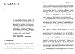 Probabilidade
Cap.5 Probabilidade 119
A teoria do azar consiste em reduzir todos
os acontecimentos do mesmo gênero a um
certo número de casos igualmente possíveis,
ou seja, tais que estejamos igualmente inse-
guros sobre sua existência, e em determinar o
i~úmerode casos favoráveis ao acontecimento
cuja probabilidade é buscada. A razão deste
número para o de todos os casos possíveis é
a medida dessa probabilidade, a qual é por-
tanto uma fração cujo numerador é o número
de casos favoráveis e cujo denominador é o
número de todos os casos possíveis.
Pierre Simon Laplace
Ensaio filosófico sobre as Probabilidades
5.1 Introdução
Uma das aplicações mais importantes dos resultados anteriores é
na Teoria das Probabilidades.
Diremos que um experimento é determinz'stico quando repeti-
do em condições semelhantes conduz a resultados essencialmente
idênticos. Os experimentos que repetidos sob as mesmas condições
produzern i-esiiltados gei-almeritediferentes sesão chamados cxperi-
mentos aleato'rios. Fenômenos aleatórios acontecem constante
mente em nossaavida ditiiia. São frequentes perguntas tais como:
choverá amanhã? Qual será a tempe.i.atura m k i m a no próximo
domiiigo? Qual será o iiíimero de ganhadores da Loteria Es-
portiva? Quantos habitantes tes&o Brasil no ano 2000?
A Teoria das Probabilidadcs é o ramo da Matemática cluc
cria, desenvolve e em geral pesquisa modelos que podem ser uti-
lizados para estudar cxpcrimentos oii fenômenos aleatórios.
O modelo matemático utilizado para estudar-iim fenômeno
aleatório particular varia em siia complexidade matemática, de-
pendendo do fenômeno estudado. Mas todos esses modelos têm
ingredientes básicos comuns. O qiie vamos fazer agora é estudar
uma série de fenômenos aleatórios relativarnente simples e inte-
ressantes, e fixar uma série de idéias e noções que são totalmente
gerais.
5.2 Espaço Amostra1e Probabilidades de Laplace
Nesta secão vamos tratar de iim caso particular da sitiiaqão geral
que sei-a desenvolvida na seção seguinte. Este caso particular é
muito importante, e a maior parte dos exemplos e exercícios deste
capitulo são relativos a esta seção.
A definiqiio de probabilidade como quoc.icnte do número
de "casos favorávejs" sobre o número de "casos possíveis" foi
a primeira definição formal de probabilidade, c apareceu pela
primeira vez em forma clara na obra Liber de Ludo Aleae de
Jerônimo Cardano (1501-1576). A prohabilidade introduzida nesta
scção tem, como veremos, várias propriedades. Elas serao tomadas
como definição de uma fiinqão de conjunto que também chamare-
mos probabilidade na seqão seguinte.
Consideremos o seguinte experimento aleatório: jogue um
dado e observe o número mostrado na face de cima.
 