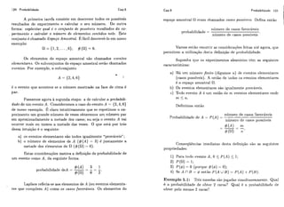 120 Probabilidade Cap.5 Cap.5 Probabilidade 121
A primeira tarefa consiste em descrever todos os possíveis
resultados do experimento e calcular o seu numero. De outra
forma: explicatar qual é o conjunto de possáueis resultados do ex-
perimento e calcular o número de elementos contidos nele. Este
conjunto é chamado Espaço Arnostrai. E fácil descrevê-lo em nosso
exemplo:
= { 1 , 2 , . . . , 6 # ( R ) = 6 .
Os eIementos do espaço amostral são chamados eventos
elementares. Os subconjuntos do espaço amostral serão chamados
eventos. Por exemplo, o subconjunto
é o evento que acontece se o número mostrado na face de cima é
par.
Passamos agora à segunda etapa: a de calcular a probabili-
dade de um evento A. Consideremos o caso do evento A = {2,4,6)
de nosso exemplo. E claro intuitivamente que se repetimos o ex-
perimento um grande número de vezes obteremos um número par
em aproximadamente a metade dos casos; ou seja o evento A vai
ocorrer mais ou menos a metade das vezes. O que está por trás
dessa intuiçiio é o seguinte:
a) os eventos elementares são todos igualmente "prováveis" ;
b) o número de elementos de A ( # ( A ) = 3) é justamente a
metade dos elementos de (#(a)= 6).
Estas considerações motiva a definição de probabilidade de
um evento como A , da seguinte forma
# ( A ) - 3 - 1
probabilidade deA = --
#(a) 6 - 5'
Laplace referia-se aos elementos de A (ou eventos elementa-
res que compõem A ) como os casos favordveis. Os elementos do
espaço amostral 61 eram chamados casos possíweis. Defina então
níimero de casos favoráveis
probabilidade =
níimero de casos possíveis '
Vamos então resumir as considerações feitas até agora, que
permitem a iitilização desta definição de pr-obabilidade.
Suponha que os experimentos aleatórios têm as seguintes
características:
a) Há irm i~úmerofinito (digamos ?a) de eventos clementarcs
(casos possiveis). A iiniiio de todos os eventos elerrientares
é, o espaço amostral R.
b) Os eventos elementares são igualmente provhveis.
c) Todo evento A é um união de m eventos elementares onde
m 5 n.
Definimos então
níimero de casos favoráveis
Probabilidade de A = P ( A ) =
níimero de casos possíveis
Conscquências imediatas desla definição são as seguintes
propriedades:
1) Para todo evento A , O < P ( A ) 5 1;
2) P(R) = 1;
3) P(4)= O (porque #(4) = 0);
4) Se A í' B = 4 então P ( A U B ) = P ( A ) -1- P ( B ) .
Exemplo 5.1: TI-&moedas sãojogadas simitltai-ieamente. Qual
é a probabilidade de obter 2 caras? Qiial é a probabilidade de
obter pelo menos 2 caras'?
 