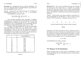 124 Probabilidade Cap.5
Exemplo 5.4: Suponi-iamos que de ?L objetos escolhemos r ao
acaso com reposição. Qual é a probabilidade de que nenhum ob-
jeto seja escolhido mais de lima vez?
Soluçlao: O número de casos possíveis é igual a ?iy. O número de
casos favoráveis é igual a 71(71. - 1)( n- L) + + + ( n- r +1) (r fatores).
A probabilidadc é portanto igual a
Uma aplicação interessante deste resultado é ti seguinte:
suponhamos qiie o aniversário de uma pessoiepossa cair com igual
probabilidade em qualquer dos dias do ano. Se r pessoas são
escolhidas ao acaso, a probabilidadc! de que toda4 façam anos em
dias diferentes é dada pela fórmula anterior com ?i= 365.
A tabela 5.1 dá aproximaç.ões por excesso desta probabili-
dade, para diferentes valores de r; por exemplo, para r = 30 a
~ii'obabilidadeé menor do que 0,30. Os rcsultados são bastantes
surpreendentes; em um grupo com 35 pessoas, por exemplo, a
probabilidade de duas delas tercm nascido no mesmo dia do ano,
(aniversários no mesmo dia) é maior do que 80%.
Tabela 5.1
r
5
1O
15
20
25
30
35
40
50
60
Cap.5 Probabilidade 125
Probabilidade 5
0,98
0,89
0,75
0,59
0,114
0,30
O,19
0,11
0,03
0,006 1
Exemplo 5.5: Para a Copa do Mundo 24 países são divididos
em seis grupos, com 4 paiscs cada um. Supondo que a escolha
do grupo de cada país é fcita ao acaso, calcular a probabilidade
de que dois países determinados A e B se encontrem no mesmo
grupo. (Na realidade a escolha não é feita cic forma completamente
aleatória).
Solução: Vamos tomar como espaço amostra1 o conjunto de to-
das as permutações de 24 clcment,os; oii scja o níirnero de casos
possíveis é 24! Consideremos o diagrama da figura 5.2, qiie
Fig. 5.2
representa os 24 times divididos em G griipos. Quantas permuta-
ções existem tais que A e B pertencem ao primeiro grupo? A pode
ser colocado cm 4 lugares; restam para B três lugares c os times
restantes podem ser dispostos em 22! formas diferentes. Portanto
o número de permutações com A c B no primeiro grupo é
A probabilidade procurada é portanto
5.3 Espaços de Probabilidade
Vamos inti.ot1uzir agora a noqão geral de probabilidade e provar
várias propriedades qiie são c.onseíliiências mais oii menos imedia-
ta da definição.
 