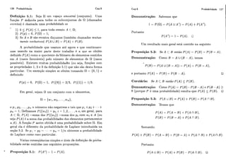 126 Probabilidade Cap.5
Definição 5.1: Seja iim espaço amostra1 (conjunto). Uma
função P definida para todos os subconjuntos de R (chamados
eventos) é chamada uma probabilidade se
1) O 5 P ( A ) < 1, para todo evento A C S1;
2) ~ ( $ 1= o, ~ ( a )= 1;
3) Se A e B são eventos disjuntos (também chamados mutua-
mente exclusivos) P ( A U 3)= P ( A )+P ( B ) .
A probabilidade que usamos até agora e que continuare-
mos usando na maior parte deste trabalho é a que se obtém
definido P( A ) como o quociente doiiiimero de elementos contidos
em A (casos favoráveis) pelo número de elementos de fl (casos
possíveis). Existem muitas probabilidadks (ou seja, funções com
as propriedades 1, 2 e 3 da definição 5.1) que não são desta forma
particular. Um exemplo simples se obtém tomando fl = {O, 1) e
definindo
Em geral, sejam fi um conjunto com n elementos,
e pi, p2, ... ,p,, n níimeros não-negativos e tais que p l +p2 +- - .+
p,, = 1; Definamos P({wi)) = p,, i = 1,2, ... ,n e, em geral, para
A C I),P ( A )=soma dos P ( ( w i ) ) =soma dos pi com wi E A (ou
seja P ( A ) é a soma das probabilidades dos elementos pertencentes
a A). A fiinção P assim obtida é uma probabilidade sobre ri. Em
geral cla é diferente da probabilidade de Laplacc) introduzida na
seção 5.2. Se p l = p2 = ..+ = p, = l / n obtemos a probabilidade
dc Laplace como caso particular.
Várias conseqüências simples e úteis d&definição de proba-
bilidade estão contidas nas seguintes proposições.
Dcrnonstração: Sabemos que
Probabilidade 127
I
Portanto
P ( A ~ )= 1- P(A). O
Um resultado mais geral está contido na seguinte
Proposição 5.2: Se A c B então P ( A ) = P ( R )- P ( B - A )
Demonstração: Como B = A U ( B - A ) , temos
P ( R ) = P ( A u ( B - A ) ) = P ( A )+P ( B - A ) ,
e portanto P ( A ) = P ( B ) - P ( B - A). O
Corolário: Se A C B então P ( A ) 5 P ( B ) .
Demonstração: Como P ( A ) = P ( B )- P ( B - A ) e P ( B - A ) >
O (porque P é uma probabilidade) resulta que P ( A ) 5 P ( B ) . O
Proposição 5.3: P ( A U B)= P ( A ) +P ( B )- P ( A n B).
Demonstração: Temos que
P ( A ) = P ( A - B )+P ( A n B),
P ( B ) = P ( B - A ) +P ( A n B ) .
Somando:
P ( A ) +P ( 3 ) = P ( A - B ) +P ( B - A ) +P ( A í l R ) + P ( A í l B).
Portanto
' Proposição 5.1: P ( A c ) =- 1- P ( A ) .
 