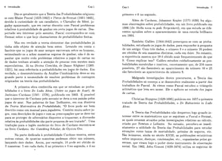 Cap.1 Introdução 7
Diz-se geralmerile (1"" a Teoria das Probal>ilidadesorigii~ou-
se coni Blaise Pascal (1623-1662) e I'ierre de Fyt-mat (1601-1665),
devido ii. ciiriosidade dc iim cavall-ieir-o:o Chevalier- de Méré, jo-
gador apaixonado, cliie em c,artas disciitiu com Pascal problemas
relat'ivos h probabilidade de ganhar erri cei-lojogos de cartas. Des-
pertado seu intcressc pclo assiinto, Pascal corresliondeii-se com
Fe.rmat sobre o que hoje chama~+iarnosde probabi1idadc.s finitas.
Mas erri verdade a teoria elementar- das probabilidades já
tinha sido objeto de atenqiio bem anles. Levando cm conta o
fascínio que os jogos de azar sempre exerceram sobre os homens,
estjmulai~do-osa ac.har maneiras seguras de ganhar, não é de es-
palitar que milito cedo problemas relativos a jogos dc cartas ou
dc dados tcilham atraído a atenqão tle pessoas com mentes mais
especulativas. Já na Divina CornLdia, de Dante Alighieri (1265-
1321),há tinia referitncia a ~~robabilidadesem jo os de dados. Em
5 .ver-dacle,o deseiivolvimento da Analise C:ombinat8ria deve-se em
grande parte à 1iet:essidadc: de resolver prol>lernas cie contagem
originados na teoria das lirobabiliciades.
A primeira obra conhecida em qiie se estudam as prolja-
bilidades & o livro De Ludo Alearí, (Sobre os jogos de Azar), de
Jerbnimci Chr-dano (1501- 157F), piil~licadocm 1663. possível
que o iritercsse de Clai-danopelo assiiilto se deva a sua paixão pelos
jogos de azar. Nas palavras de Isac Todhunter, em sua liistoria
da Teoria Mnfemúfica dn Probabilidade, "O livro pode ser bem
descrito como iirn manual para jogadores. Contdm miiito sobre jo-
gos, com dcscriqões de jogos e com as ]ir-eocupaqões que se deve ter-
para se proteger de adversários dispostos a ti+apacear;a discussão
relativa as probabilidades são parte pcqiicna de seli tratado". IJma
tradução para o ingles moderno do livro de Carclano encontra-se
no livro Cardano, the Ciam,biing Scholar, de oystcn ore.
Na parte dedicada probabilidade (:ardano mostra, entre
outras coisas, de qiiantas riianeiras podemos obtci- um níimero,
lançanrio dois dados. Assim, por exemplo, III pode scs obtido dc
3 maneiras: 5 em cada tiado, G no primeiro e 4 110 segundo, c 4 no
a
primeiro e G no segiindo.
Além de Cardano, Joha~inesKeplcr- (1571-1630) fez algu-
ruas obscrvaçõcs solrire pr-oliabilidaties, em um livro piiblicado em
1606 (De Stdln nova in pede ,5'e~pcntarii),em que estuda as dife-
rentes opiniões sobre o apararecirnento dc lima cstrcla brilhai-ile
em 1604.
Tambbm Galileii (1564-1642) preocupou-se com as proba-
bilidades, estudando os jogos dc!dados, para responder a pergunta
de um amigo: Com três dados, o i-iíirnel-o9 e o níimero 10 podem
ser obtidos de seis maneiras distintas, cada iirxi deles. No entanto,
a experigncia mostra clric 10 é obtido rriajs freqiientemcnte do que
9. Como explicar isso? Galileii estiidou riiidadosamente as pro-
babilidades eilvolvidas c: mostsoii, corret amentc! cliie, de 216 casos
possíveis, 27 são favoráveis ao aparecimento do niimero 10 e 25
são favorAveis ao aparecimento do i~úmero9.
Malgrado investigaqões dcstcs pi-eciirsores, a Teoria das
Probabilidades só começa a se deseilvolvcr realmente a partir dos
trabalhos de Pascal. Já vimos como Pasc.al estudou o triángulo
aritmktico que leva seli nome. Ele o aplicou ao estiido dos jogos
de carlas.
C:hristiail Hiiygeiis (1629-1695)piitilicoii em 1657o primeiro
tratado de Teoria das Probabilidades, o De Ratóociniis in Ludo
Aleae.
A Teoria das Probaliilidadcs iião dcspertoti logo grande jn-
teresse entre os matematicos quc SE: seguiram a l'asval e Fermat,
os q u i s estavam atraídos pelas investigaqões relativas ao calciilo,
criado por Newtoii e Leibnitz. No entanto, perccbcii-se imedi-
atamente a utilidade da Teoria das Pt~ohabilicladespara estudar-
situações como taxas dc mortaliriade, premios de seguros, etc.
São iniirncras, ainda no seciilo XVIII, as publicações est;-tlistieas
sobre impostos, doenq-as!condenaqões, et(:.! organizadas pclos go-
vernos, qiie viram logo o podei. deste instrumento de obsei-vaqão
soc.ia1. Em ? 662, John Graiint (1620-1674) iitiliza os segistros de
 