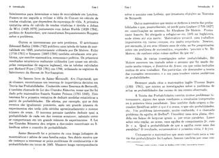 8 Introdução Cap.1
falecimentos para determinar a taxa de mortalidade erri Londres.
Passoii-se em seguida a utilizar a ideia de Crrauilt no cálculo de
rcndas vitalícias, que dependem da esperança dc vida. A primeira
tentativa séria de cál<:ulo de rendas vitalícias é devida a Johan
i c Witt (1625-1672) juntamente rorn Johan Hiidde (1628-1704),
pi'efeito de Amsterdan~,que consiiltavam freqiie~itemente Hiiygens
sobre o problema.
Outros se interessaram por este problema. O astrônomo
Edmiind Halley (1656- 1742) publicoii lima tabela de taxas de mor-
talidade em 1693, posteriormeilte utilizada por De Moivre. Euler
(1710-1761) e Simpson (1687-1768) também esludaram este pro-
blcma, que envolve matemátic,a, ecoiiomia e política. Os primeiros
resiiltados estatísticos realmente iitilizados (pai' quase iirn século,
pelas companhias de segiir-os inglesas), são as tabelas calciiladas
por 12ic.hard Price (1723-1791) cm 1780, iitilizanclo os registros de
falcc,imento da diocese dc Northampton.
No famoso livro de Jairn~dcrnouiii, Arr Cnjectandi, que
já citamos, ei~coi~trarnosiirn teorema dc importincia decisiva em
Teoria das Probabilidades. Conhecido como Teorema de Bernoulli,
é lambem chamado de Lei dos Grandes Números, nome que lhe foi
dado pelo matemático francês Siméon Poisso~i(1781-1840). Este
teosema foi a primeira tentativa de deduzir medidas estatísticas a
partir de ~irobabilidades. Ele afirma, por cxcmplo, cliie se dois
evciltos são igiialmentc pi.ovávc:is, após um grande número de
experimentos eles terão sido obtidos aproximadamente o mesmo
número de vezes. O teorema permite tambem deduzir qual a
probabilidade de cada um dos eventos acoritecei., sabendo como
se comportaram em iirn grande níirnei'o tle experimcntos- A Lei
dos Grandes Níimeros deii origem a disciissõcs conccituais ou fi-
losóficas sobre o eonccito de probahilidadc.
Jaime Bernoulli fui o primeiro tie itma longa linhagem de
matemáticos c sábios de lima família siiíqa. Seu diário mostra qiie
ele comeqoii a interessar-se pelos problcmas de combinatória e de
probabilidades em toi-ilo de 1685. Manteve longa correspondênc,ia
I
solire o assiiiito com Lr~iliiziz,cliic3 levaritava 01) j q õ r s rio l'roi-cma
de Bcriiorilli.
Oiit,i-o matenihtico qii(>miiilo sr dcdicoii à teoria das proba-
Iiilidades e qiic., l>ossiv~ln~c~iit~,56 ~ici.dc~1)ata Li-lplacc (1749-1827)
em contriliiiiyões ao assiii~to,foi .4l~iaharriDe h~loivr-e. I'i*otes-
laiitr fra~ic+s.foi oljrigado a reíiigiai-st~pni 1(iK.5 i ~ t iIilglatcrra.
oiidr viveu at siia moi-L(>. MaLt3rriátic.o vclistitil. com Li.i~l)alhos
iniliorl;iiit,cs cni vilcrios c.;lmlios, citi riluit o i-t.slit.it trtlo. Newtoii.
])os ~ x r m p l o ,jh em sriii iiltimos anos rle vicia. ao llip ~iergnntarern
sol>reiirn problrnla dr rnfit~n~tltira.i-clsliondeii "lirocJiii.co SI.. Dc
Nloi~r.~,clc con1iec.r estas coisas mcllioi- do cliic cii" .
Alhm dt-! vArias investigaqõt-.s soliir> ~irobabilidades, De
1loivi.e csc'rrveii iirn tratacio soljre o assiiili,~cliic! foi risacio clu-
i-ante miiito tempo! o Uo~~tt+iri.ado Acn,so. (:m qii(' t:stão incliiícios
n-iuitos de seiis tialialhos. Em ~iai.t.i(-iilar-.(?1eclcst-i-ivolvr1-1 teoria
das sii(:tissfics i-eroircli~tc>s.(l o. itsli 1iar-a rcstilvri vhrios problemas
de PI-obabilidacles.
Devemos ailida citar c) rnatrn-1Atic.oiilgli+s Thornas Bayes
(1702- 17fil), rliici iilicioii as iiivcstigaçors s o l i i ~o picil~lemade
arhai as 1ii.oliabilidaclt:s clas caiisas de um evento oliscivaclo.
A Teoria (Ias Pro1i;tGilidadcs c.oi1t61ilmiiitoq ~ii.ol)l~masin-
t ( ~ ~ . ~ s s a i ~ l r s .algiiiis cios cliiais c-ondiizerii ri i-csiiltaclos iriespcratlos
oii à prinic4i-a vista ~ ) a r - i ~ d t ) ~ a i ~ .rl't.rii tani1ic;riz dado origem ;-i dis-
cussõcs filosiificas sol~i-co cpir h o acaso, o CIUP SGO 1iiolia1)iidadc.s.
ttc. T Jm ],i-ol~lcniaiilt,c.i.~ssaiite.niiiito conliecirlo. 4 o cliamado
pmblcrncr. (Ia agi~lliaclc Hiifiiiil*: (lonsidcrc iiriia Arca, plaiia, clivi-
dida eni faixas d~ largiiias igiiais. ( i . lioihretas ~i;-li.alclas Lai~cr
stilwe ~ s t arcgigo, ao acaso, lima agiilha (I(. coniliiirnento 27-, coni
27' < n. Qiid a pro1~;il)ilidadede qiic a agiiHia corte urna das
~ ~ a r a l ~ l a s ?O rrsilltaclo, iiirlirrericlt~iitrh ~iii.rnrii.:ivista. i. 4r/nc1.
(:~itamenleo matc.mktic:o cliic. mais coiit.t.i~iiiiiiliara a t,t?o-
ria das ])i-oliriliilir-lac-Irsfoi I,;il~lat:e. fariioso lartil)bm 1iot. siias vnil-
*<:-nrEp9 l,nuis I , ~ d :  e r ~ .< ! ~ , I I ~ P R U L ~ ~ O I I( ~ 7 0 7 - 1 i ~ 3 ) . qtr;tlikt :L [I ~ I J C < ? >
 