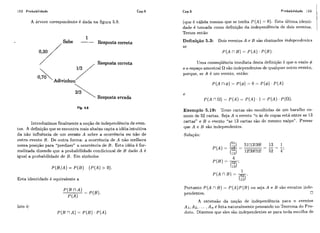 152 Probabilidade Cap.5
A árvore corespondente é dada na figura 5.8.
1
Sabe - Resposta cometa
0,30/
/ ,'Resposta correta
0,70Adivinhou7'
Resposta errada
Introduzimos finalmente a noção de independência de even-
tos. A definição que se encontra mais abaixo capta a idéia intuitiva
da não influência de um evento A sobre a ocorrência ou não de
outro evento B. De outra forma: a ocorrência de A não melhora
nossa posição para "predizer" a ocorrência de B. Esta idéia é for-
malizada dizendo que a probabilidade condicional de B dado A é
igual a probabilidade de B. Em símbolos
P ( B / A ) = P ( B ) ( P ( A )> O).
Esta identidade é equivalente a
Isto é:
Cap.5 Probabilidade 153
(que é válida mesmo que se tenha P ( A ) = O). Esta última identi-
dade é tomada como definição da independência de dois eventos.
Temos então
Definição 5.3: Dois eventos A e B são chamados independentes
se
P ( A nB ) = P ( A ) .P ( B ) .
Uma conseqüência imediata desta definição é que o vazio C$
e o espaço amostra1 flsão independentes de qualqiier outro evento,
porque, se A é um evento, então:
Exemplo 5.19: Treze cartas são escolhidas de um baralho co-
mum de 52 cartas. Seja A o evento "o ás dc copas está entre as 13
cartas" e B o evento "as 13 cartas são do mesmo naipe". Provar
que A e B são independentes.
SoEução:
Portanto P ( A nB)= P ( A )P ( B ) ou seja A e B são evcntos indc-
pendentes. O
A extensão da noção de independência para n eventos
A i , A 2 , . .. I A, é feita naturalmente pensando no Teorcma do Pro-
duto. Dizemos que eles são independentes se para toda est:olha de
 