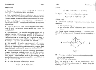 158 Probabilidade Cap.5
Exercícios
1. Escolhe-se ao acaso um número entre 1 e 50. Se o número é
primo qual é a probabilidade de que seja ímpar?
2. Uma moeda é jogada 6 vezes. Sabendo-se que no primeiro
lançamento dei1 coroa, calcular a probabilidade condicional de que
o número de caras nos seis lançamentos supere o número de coroas.
3. Uma moeda é jogada 4 vezes. Sabendo que o primeiro resul-
tado foi cara, calcular a probabilidade condicional de. obter pelo
menos 2 caras.
4. Jogeu um dado duas vezes. Calcule a probabilidade condi-
cional de obter 3 na primeira jogada, sabendo que a soma dos
resultados foi 7.
5. Duas máquinas A e B produzem 3000 peças em um dia. A
máquina A produz 1000 peças, das quais 3% são defeituosas, A
máquina B produz as restantes 2000, das quais 1%são defeituosas.
Da produção total de um dia uma peça é escolhida ao acaso e,
examinando-a, constata-se que 6 defeituosa. Qual é a probabili-
dade de que a peça tenha sido produzida pela máquina A?
6, Três urnas I,II e III contêm respectivamente 1 bola branca e
2 pretas, 2 brancas e 1 preta e 3 brancas e 2 pretas. Uma urna é
escolhida ao acaso e dela é retirada uma bola, que e branca. Qual
é a probabilidade condicional de que a urna escolhida foi a II?
7. Um estudante resolve um teste com questões do tipo verdadei-
ro-falso. Ele sabe dar a so~uçáocorreta para 40% das questões.
Quando ele responde uma questão cuja solução conhece, dá a res-
posta correta, e nos outros casos decide na cara ou coroa. Se uma
questão foi respondida corretamente, qual é a probabilidade de
que ele sabia a resposta?
8. Se A e B são eventos independentes tais que
Cap.5 Probabilidade 159
Calcule
P ( Au B ) , P ( A Cu BC) e P(ACn B).
9. Sejam A e B dois eventos independentes tais que
P ( A ) = 1/4 e P ( A U B ) = 1/3.
Calcule P (3).
10. Uma moeda equilibrada é jogada duas vezes. Sejam A e E
os eventos:
A: cara na primeira jogada;
B: cara na segunda jogada. Verifique que A e B são indepen-
dentes.
11. Com as mesmas hipóteses do exemplo 5.11 Calcule a proba-
bilidade de que haja corrente circulando entre os terminais A e
B.
12. Provar que se A, R e C são eventos independentes, então
a) A, BCsão independentes;
b) AC,B , C Csão independentes.
Nota: Em geral se A i,A2,... ,A , são independentes, então
Bi, B2,... ,B, são independentes onde Bi é igual a algum dos
Aj OU A;, i = 1,2, ... , r .
 