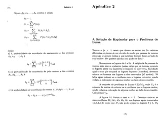 Apêndice 1
Sejam A i , Ap,... ,An eventos e sejam
ent50:
a) A probabilidade de ocorrência de exatamente p dos eventos
Al,A2, ... , A n é
b) A probabilidade de ocorrência de pelo menos p dos eventos
AI, A s , . .. ,An é
c) A probabilidade de ocorrência do evento Ai U A:, U ..- U A , é
Apêndice 2
A Solução de Kaplansky para o Problema de
Lucas.
Tem-se n ( n > 1) casais que devem se sentar em 2n cadeiras
diferentes em torno de um círculo de modo que pessoas de mesmo
sexo não se sentem juntas e que nenhum homem fique ao lado de
sua mulher. De quantos modos isso pode ser feito?
Numeremos os lugares de 1a 2n. A exigência de pessoas de
mesmo sexo não se sentarem juntas exige que os homens ocupem
os lugares pares e as mulheres os impares ou vice-versa. Escolhido
qual o sexo que ocupará os lugares impares (2 modos), devemos
colocar os homens nos lugares a eles reservados (n! modos). Só
falta agora colocar as n mulheres nos n lugares restantes, sendo
vedada a colocação de alguma mulher ao lado de seu marido.
A resposta do problema de Lucas é 2(n!)U, onde U, é o
número de modos de colocar as n mulheres nos n lugares vazios,
sendo vedada a colocação de alguma mulher ao lado de seu marido.
Calculemos U,.
A figura AI ilustra o caso n = 5. Devemos colocar as
cinco mulheres M l , Mp, M3,M4,M 5nos lugares agora numerados
1,2,3,4,5de modo que Mi não pode ocupar os lugares 5 e 1, M2
 