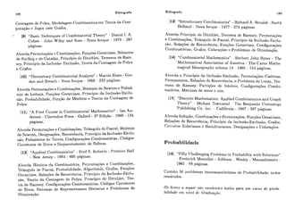 188 Bibliografia
Contagem de Polya, Modelagem Combinatória em Teoria da Com-
putação e Jogos com Grafos.
191 "Basic Techniques of Combinatorial Theory" - Daniel I. A.
Cohen - John Wiley and Sons - Nova Iorque - 1978 - 297
páginas.
Aborda PermiitaqOes e Combinações, Funqões Geratrizes, Números
de Stirling c de Catalán, Principio de Dirichlet, Teorema de Ram-
sey, Principio da Inclusão- Exclusão, Teoria da Contagem de Polya
e Grafos.
1101 "Elementary Combinatorial Analysis" - Martin Eisen - Cor-
don and Breach - Nova Iorque - 1969 - 233 páginas.
Aborda Permutaçóes e Combinações, Binômio de Newton e Polinô-
mio de Leibniz, Funções Geratrizes, Princípio da lnclusáo-Exclu-
são, Probabilidade, Fiinçáo de Moebius e Teoria da Contagem de
Polya.
[I11 "A First Course in Combinatorial Mathematics" - Ian An-
derson - Clarendon Press - Oxford - 2a Edição - 1989 - 134
páginas.
Aborda Permiitaçóes e Combinações, Triângulo de Pascal, Binômio
de Newton, Designações, Recorrència, Princípio da Inclusão-Exclu-
são, Polinômios de Torres, Configurações Combinatórias, Códigos
Corretores de Erros e Empacotamento de Esferas.
[12]"Applied Cumbinatorics" - Fred S. 12oberts - Prcnticc Hall
- New Jersey - 1984 - 606 páginas.
Aborda História da Combinatória, Permutações e Combinações,
Triângulo de Pascal, Probabilidade, ~ l ~ o r i t m d s ,Grafos, Funções
Geratrizes, Relações de RecorrÊncia, Principio da Inclusão-Exclu-
são, Teoria da Contagem de Polya, Princípio de Dirichlet, Teo-
ria de Ramsey, Configurações Combinatórias, Códigos Corretores
de Erros, Sistemas de Representantes Distintos e Problemas de
Otimização.
Bibliografia
189
[13]"Introductory Combinatorics" - Richard A. Rrualdi - North
Holland - Nova Iorque - 1977 - 374 páginas.
Aborda Principio de Dirichlet, Teorema de Ramsey, Permutações
e Combinações, TriBngulo de Pascal, Principio da Inclusão-Exclu-
são, Relações de Recorrència, Funqões Geratrizes, Configurações
Combinatórias, Grafos, Colorações e Problemas de Otjmização.
1141 "Combinatoriai Mathematics" - Herbert John Ryser - The
Mathematical Association of America - The Carus Mathe-
matical Monographs volume 14 - 1965 - 154 paginas.
Aborda o Princípio da Incliisáo-Exclusão, Permutações Caóticas,
Permanentes, Relações de Rccorrência, o Problema de Lucas, Teo-
rema de Ramsey, Partições de Inteiros, Configurações Combi-
natórias, Matrizes de zeros e uns.
1151 "Discrcte Mathematics: Applied Combinatorics and Graph
Theory" - Michael Townsend - The Benjamin Cummings
Publishing Co. Inc. - Califórnia - 1987 - 387 paginas.
Aborda Induqão, Combinações e Prrmutaqões, Funções Geratrizes,
Relações de Reeorrência, Princípio da Inclusão-Exclusclo, Grafos,
Circuitos Eulerianos e Hamiltonianos, Designayões e Colorações.
Probabilidade
[I61 "Fifty Chailenging Problems in Probability with Solutioris"
- Frederick Mosteller - Addison - Wesley - Massachussets -
1965 - 88 páginas.
Contém 56 ~>roblemasintcressantissimos de Probabilidade; todos
resolvidos.
Os livros a seguir sóo excelentes textos pam um curso de proba-
bilidade em n.z'vel de GrnduaçGo.
 
