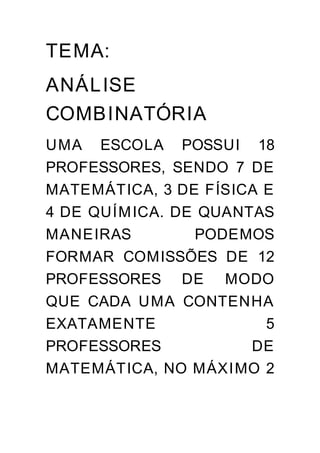 TEMA:
ANÁL ISE
COMBINATÓRIA
UMA ESCOLA POSSUI 18
PROFESSORES, SENDO 7 DE
MATEMÁTICA, 3 DE FÍSICA E
4 DE QUÍM ICA. DE QUANTAS
MANEIRAS         PODEMOS
FORMAR COMISSÕES DE 12
PROFESSORES DE MODO
QUE CADA UMA CONTENHA
EXATAMENTE              5
PROFESSORES            DE
MATEMÁTICA, NO MÁXI MO 2
 