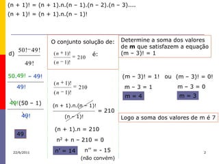 (n + 1)! = (n + 1).n.(n – 1).(n – 2).(n – 3)....
(n + 1)! = (n + 1).n.(n – 1)!




                 O conjunto solução de:       Determine a soma dos valores
                                              de m que satisfazem a equação
     50 ! 49 !                                (m – 3)! = 1
d)               (n   1)!           é:
                            210
          49 !   (n   1)!

50.49! – 49!                                  (m – 3)! = 1! ou (m – 3)! = 0!
                 (n   1)!
     49!                    210                m–3=1             m–3=0
                 (n   1)!
                                               m=4               m=3
49!(50 – 1)      (n + 1).n.(n – 1)!
                                      = 210
      49!             (n – 1)!                Logo a soma dos valores de m é 7

                  (n + 1).n = 210
     49
                  n2 + n – 210 = 0

  22/6/2011       n’ = 14        n’’ = - 15                               2

                             (não convém)
 