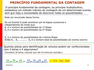 PRINCÍPIO FUNDAMENTAL DA CONTAGEM
 O princípio fundamental da contagem, ou princípio multiplicativo,
estabelece um método indireto de contagem de um determinado evento,
sem que haja a necessidade de descrever todas as possibilidades.
Pode ser enunciado dessa forma:

Se um Evento E pode acontecer por n etapas sucessivas e
independentes de modo que:
E1 é o número de possibilidades da 1ª Etapa
E2 é o número de possibilidades da 2ª Etapa
  :
  :
En é o número de possibilidades da n-ésima Etapa
Então E1 . E2 . ......... .Ek é o número total de possibilidades do evento ocorrer.


Quantas placas para identificação de veículos podem ser confeccionadas
com 3 letras e 4 algarismos?
(Considere 26 letras, supondo que não há nenhuma restrição.)



 26      26   26       10   10 10       10    = 175. 760. 000
 22/6/2011                                                                        3
 