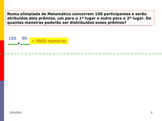 Numa olimpíada de Matemática concorrem 100 participantes e serão
atribuídos dois prêmios, um para o 1º lugar e outro para o 2º lugar. De
quantas maneiras poderão ser distribuídos esses prêmios?



100      99
              = 9900 maneiras




 22/6/2011                                                            5
 