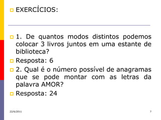    EXERCÍCIOS:



 1. De quantos modos distintos podemos
  colocar 3 livros juntos em uma estante de
  biblioteca?
 Resposta: 6
 2. Qual é o número possível de anagramas
  que se pode montar com as letras da
  palavra AMOR?
 Resposta: 24


22/6/2011                                 7
 