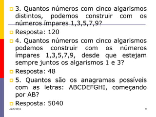  3. Quantos números com cinco algarismos
  distintos, podemos construir com os
  números ímpares 1,3,5,7,9?
 Resposta: 120
 4. Quantos números com cinco algarismos
  podemos construir com os números
  ímpares 1,3,5,7,9, desde que estejam
  sempre juntos os algarismos 1 e 3?
 Resposta: 48
 5. Quantos são os anagramas possíveis
  com as letras: ABCDEFGHI, começando
  por AB?
 Resposta: 5040
22/6/2011                               8
 