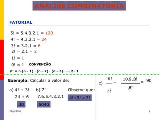 ANÁLISE COMBINATÓRIA

FATORIAL

 5! = 5.4.3.2.1 = 120
 4! = 4.3.2.1 = 24
 3! = 3.2.1 = 6
 2! = 2.1 = 2
 1! = 1
 0! = 1      CONVENÇÃO

n! = n.(n    1) . (n   2) . (n   3). .... 2 . 1


Exemplo: Calcular o valor de:                               10 !       10.9. 8!
                                                       c)          =              = 90
                                                                          8!
a) 4! + 3!       b) 7!                 Observe que:         8!
    24 + 6       7.6.5.4.3.2.1          4!+3!     7!
      30          5040
22/6/2011                                                                            1
 