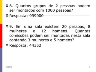 8. Quantos grupos de 2 pessoas podem ser montados com 1000 pessoas? Resposta: 999000 9. Em uma sala existem 20 pessoas, 8 mulheres e 12 homens. Quantas comissões podem ser montadas nesta sala contendo 3 mulheres e 5 homens? Resposta: 44352  28/06/11 
