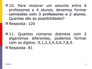 10. Para resolver um assunto entre 6 professores e 4 alunos, devemos formar comissões com 3 professores e 2 alunos. Quantas são as possibilidades? Resposta: 120 11. Quantos números distintos com 2 algarismos diferentes, podemos formar com os dígitos: 0,1,2,3,4,5,6,7,8,9. Resposta: 81 28/06/11 