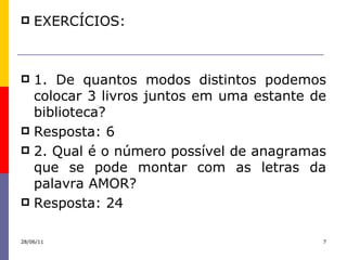 EXERCÍCIOS: 1. De quantos modos distintos podemos colocar 3 livros juntos em uma estante de biblioteca? Resposta: 6 2. Qual é o número possível de anagramas que se pode montar com as letras da palavra AMOR? Resposta: 24 28/06/11 
