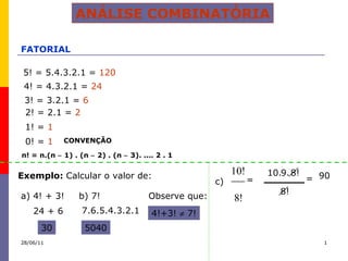 ANÁLISE COMBINATÓRIA FATORIAL 5! = 5.4.3.2.1 =  120 4! = 4.3.2.1 =  24 3! = 3.2.1 =  6 2! = 2.1 =  2 1! =  1 0! =  1 CONVENÇÃO Exemplo:  Calcular o valor de: a) 4! + 3! b) 7! 24 + 6 30 7.6.5.4.3.2.1 5040 Observe que: 4!+3!    7! c)  n! = n.(n    1) . (n    2) . (n    3). .... 2 . 1 = 8! 10. 9. 8! 90 = 28/06/11 