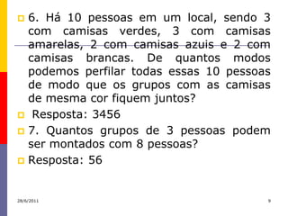  6. Há 10 pessoas em um local, sendo 3
  com camisas verdes, 3 com camisas
  amarelas, 2 com camisas azuis e 2 com
  camisas brancas. De quantos modos
  podemos perfilar todas essas 10 pessoas
  de modo que os grupos com as camisas
  de mesma cor fiquem juntos?
 Resposta: 3456
 7. Quantos grupos de 3 pessoas podem
  ser montados com 8 pessoas?
 Resposta: 56



28/6/2011                               9
 