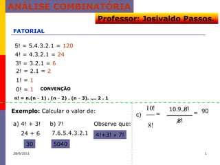 ANÁLISE COMBINATÓRIA
                                         Professor: Josivaldo Passos.
FATORIAL

 5! = 5.4.3.2.1 = 120
 4! = 4.3.2.1 = 24
 3! = 3.2.1 = 6
 2! = 2.1 = 2
 1! = 1
 0! = 1      CONVENÇÃO

 n! = n.(n   1) . (n   2) . (n   3). .... 2 . 1


Exemplo: Calcular o valor de:                               10!       10.9. 8!
                                                       c)         =              = 90
                                                                         8!
a) 4! + 3!       b) 7!                 Observe que:         8!
    24 + 6       7.6.5.4.3.2.1          4!+3!     7!
       30         5040
28/6/2011                                                                           1
 