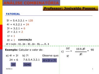 ANÁLISE COMBINATÓRIA FATORIAL 5! = 5.4.3.2.1 =  120 4! = 4.3.2.1 =  24 3! = 3.2.1 =  6 2! = 2.1 =  2 1! =  1 0! =  1 CONVENÇÃO Exemplo:  Calcular o valor de: a) 4! + 3! b) 7! 24 + 6 30 7.6.5.4.3.2.1 5040 Observe que: 4!+3!    7! c)  n! = n.(n    1) . (n    2) . (n    3). .... 2 . 1 = 8! 10. 9. 8! 90 = 30/06/11 Professor: Josivaldo Passos. 