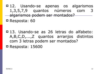 12. Usando-se apenas os algarismos 1,3,5,7,9 quantos números com 3 algarismos podem ser montados? Resposta: 60 13. Usando-se as 26 letras do alfabeto: A,B,C,D,...,Z quantos arranjos distintos com 3 letras podem ser montados? Resposta: 15600 30/06/11 