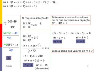d)  –  49! 49! 50 . 49! 49! (50 – 1) 49! 49 O conjunto solução de: é: (n – 1)! = 210 (n + 1)! = (n + 1).n.(n – 1).(n – 2).(n – 3).... (n + 1)! = (n + 1).n.(n – 1)! (n + 1).n.(n – 1)! (n + 1).n = 210 n 2  + n – 210 = 0 n’ = 14 n’’ = - 15 ( não   convém ) Determine a soma dos valores  de  m  que satisfazem a equação (m – 3)! = 1  (m – 3)! = 1! ou (m – 3)! = 0! m – 3 = 1 m = 4 m – 3 = 0 m = 3 Logo a soma dos valores de m é 7 30/06/11 