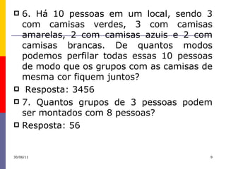 6. Há 10 pessoas em um local, sendo 3 com camisas verdes, 3 com camisas amarelas, 2 com camisas azuis e 2 com camisas brancas. De quantos modos podemos perfilar todas essas 10 pessoas de modo que os grupos com as camisas de mesma cor fiquem juntos? Resposta: 3456 7. Quantos grupos de 3 pessoas podem ser montados com 8 pessoas? Resposta: 56 30/06/11 