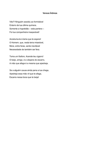 Versos Íntimos

Vês?! Ninguém assistiu ao formidável
Enterro de tua última quimera.
Somente a Ingratidão – esta pantera –
Foi tua companheira inseparável!

Acostuma-te à lama que te espera!
O Homem, que, nesta terra miserável,
Mora, entre feras, sente inevitável
Necessidade de também ser fera.

Toma um fósforo. Acende teu cigarro!
O beijo, amigo, é a véspera do escarro,
A mão que afaga é a mesma que apedreja.

Se a alguém causa ainda pena a tua chaga,
Apedreja essa mão vil que te afaga,
Escarra nessa boca que te beija!

 