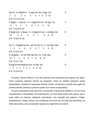 To/ma - um /fós/fo/ro.- A /cen/ de / teu /ci/gar (ro)
1

2

3

4

5

6

7

8

C

9 10

E.R. 10 (1-3-6-10)
O /bei/jo,- a /mi/ go, - é - a /vés/pe/ra/ do - es /car (ro)
12

3

4

5

6

7

8

9

C

10

E.R. 10 (2-4-6-10)
A /mão/ que - a /fa/ga - é - a /mes/ma/ que - a /pe/dre (ja)
12

3

4

5

6

7

8

9

D

10

E.R. 10 (2-4-6-10)

Se / a - al /guém/cau/sa - ain/ da /pe/ na - a / tua /cha (ga),
1

2

3

4

5

6

7

8

9

E

10

E.R. 10 (3-5-10)
A /pe/dre/ja – es /sa/ mão /vil/ que / te - a /fa (ga)
12

3

4

5

6

7

8

9

E

10

E.R. 10 (3-7-10)
Es/car/ra/nes/sa/bo/ca/ que / te /bei (ja)
1

2

3

4

5

6

7

8

D

9 10

E.R. 10 (2-6-10)
O soneto “Versos Íntimos” é um dos poemas mais conhecidos de Augusto dos Anjos.
Como pudemos observar através da escansão, todas as estrofes possuem versos
decassílabos, variando os esquemas rítmicos. Porém, se fizermos a junção das vogais da
primeira estrofe, teremos a primeira quadra com versos eneassílabos.
O poema apresenta rimas externas e consoantes. Observa-se também o uso de rimas
emparelhadas e interpoladas. Gramaticalmente, as rimas deste poema são pobres, pois o
autor utiliza as mesmas categorias gramaticais, com exceção das palavras “chaga”
(substantivo) e “afaga” (verbo), que configuram uma rima rica. Do ponto de vista fônico, as
rimas são pobres, pois se estendem apenas da vogal tônica em diante.

 