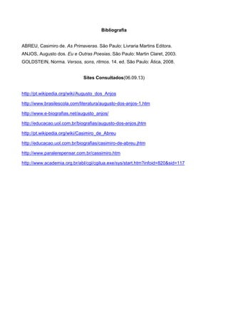 Bibliografia

ABREU, Casimiro de. As Primaveras. São Paulo: Livraria Martins Editora.
ANJOS, Augusto dos. Eu e Outras Poesias. São Paulo: Martin Claret, 2003.
GOLDSTEIN, Norma. Versos, sons, ritmos. 14. ed. São Paulo: Ática, 2008.

Sites Consultados(06.09.13)

http://pt.wikipedia.org/wiki/Augusto_dos_Anjos
http://www.brasilescola.com/literatura/augusto-dos-anjos-1.htm
http://www.e-biografias.net/augusto_anjos/
http://educacao.uol.com.br/biografias/augusto-dos-anjos.jhtm
http://pt.wikipedia.org/wiki/Casimiro_de_Abreu
http://educacao.uol.com.br/biografias/casimiro-de-abreu.jhtm
http://www.paralerepensar.com.br/cassimiro.htm
http://www.academia.org.br/abl/cgi/cgilua.exe/sys/start.htm?infoid=820&sid=117

 