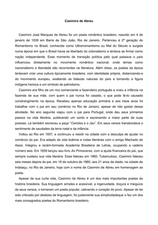 Casimiro de Abreu

Casimiro José Marques de Abreu foi um poeta romântico brasileiro, nascido em 4 de
janeiro de 1839 em Barra de São João, Rio de Janeiro. Pertenceu à 2ª geração do
Romantismo no Brasil, conhecida como Ultrarromantismo ou Mal do Século e surgida
numa época em que o Brasil havia se libertado do colonialismo e tentava se firmar como
nação independente. Esse momento de transição política pelo qual passava o país
influenciou

diretamente

no

movimento

romântico

nacional,

onde

temas

como

nacionalismo e liberdade são recorrentes na literatura. Além disso, os poetas da época
tentavam criar uma cultura tipicamente brasileira, com identidade própria, distanciando-o
do movimento europeu, exaltando as belezas naturais do país e tornando a figura
indígena heroica e um símbolo de patriotismo.
Casimiro era filho de um rico comerciante e fazendeiro português e viveu a infância na
fazenda de sua mãe, com quem o pai nunca foi casado, o que pode tê-lo causado
constrangimento na época. Recebeu apenas educação primária e aos treze anos foi
trabalhar com o pai em seu comércio no Rio de Janeiro, apesar de não gostar dessa
atividade. No ano seguinte viajou com o pai para Portugal, onde deu seus primeiros
passos na vida literária, publicando um conto e escrevendo a maior parte de suas
poesias. Lá também escreveu a peça “Camões e o Jau”. Em seus versos transbordava o
sentimento de saudades da terra natal e da infância.
Voltou ao Rio em 1857, e continuou a residir na cidade com a desculpa de ajudar no
comércio do pai. Era adepto da vida boêmia e rodas literárias com o amigo Machado de
Assis. Integrou a recém-formada Academia Brasileira de Letras, ocupando a cadeira
número seis. Em 1859 lançou seu livro As Primaveras, com a ajuda financeira do pai, que
sempre custeou sua vida literária. Esse faleceu em 1860. Tuberculoso, Casimiro faleceu
seis meses depois do pai, em 18 de outubro de 1860, aos 21 anos de idade, na cidade de
Indaiaçu, no Rio de Janeiro, hoje com o nome de Casimiro de Abreu em homenagem ao
poeta.
Apesar de sua curta vida, Casimiro de Abreu é um dos mais importantes poetas da
história brasileira. Sua linguagem simples e acessível, a ingenuidade, doçura e meiguice
de seus versos, o tornaram um poeta popular, cativando o coração do povo. Apesar de ter
sido criticado por deslizes de linguagem, foi justamente sua simplicidadeque o fez um dos
mais consagrados poetas do Romantismo brasileiro.

 