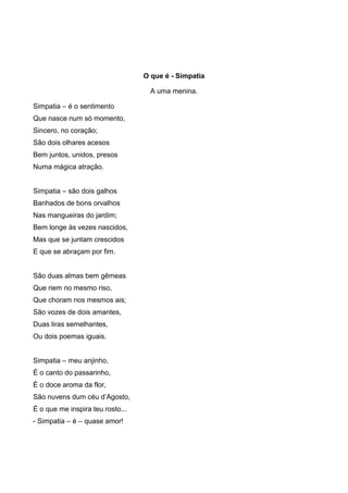 O que é - Simpatia
A uma menina.
Simpatia – é o sentimento
Que nasce num só momento,
Sincero, no coração;
São dois olhares acesos
Bem juntos, unidos, presos
Numa mágica atração.
Simpatia – são dois galhos
Banhados de bons orvalhos
Nas mangueiras do jardim;
Bem longe às vezes nascidos,
Mas que se juntam crescidos
E que se abraçam por fim.

São duas almas bem gêmeas
Que riem no mesmo riso,
Que choram nos mesmos ais;
São vozes de dois amantes,
Duas liras semelhantes,
Ou dois poemas iguais.
Simpatia – meu anjinho,
É o canto do passarinho,
É o doce aroma da flor,
São nuvens dum céu d’Agosto,
É o que me inspira teu rosto...
- Simpatia – é – quase amor!

 