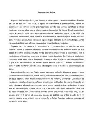 Augusto dos Anjos

Augusto de Carvalho Rodrigues dos Anjos foi um poeta brasileiro nascido na Paraíba,
em 20 de abril de 1884. Viveu a época do simbolismo e parnasianismo, porém foi
classificado por críticos como pré-modernista, devido aos termos científicos e ideias
modernas em sua obra, que o diferenciavam dos poetas da época. O pré-modernismo
marca a transição entre os movimentos simbolista e modernista, entre 1910 e 1920. Foi
claramente influenciado pelos diversos acontecimentos históricos que o Brasil passava,
como revoltas, greves, lutas políticas e o período pós-abolição, além da mudança ocorrida
no cenário político com o fim da monarquia e implantação da república.
O poeta usou de recursos do simbolismo e do parnasianismo na estrutura de seus
poemas, porém o conteúdo abordado por ele o diferenciava de todos os outros de sua
época. Sua obra chocou a muitos devido aos temas melancólicos e pessimistas, com a
morte sendo o tema mais recorrente em seus versos. Angústia, dor, tristeza e o ceticismo
quanto ao amor são a marca de Augusto dos Anjos, além do uso de conceitos científicos,
o que o fez ser conhecido na Paraíba como “Doutor Tristeza”. Também foi conhecido
como “Poeta da Morte”, devido à sua abordagem sobre a morte e a decomposição do
corpo.
Apesar de ser formado em Direito, nunca exerceu a profissão. Começou a compor seus
primeiros versos ainda muito jovem, sendo criticado muitas vezes pelo conteúdo mórbido
em seus poemas, tendo muitos deles publicados no jornal “O Comércio”. Dedicou-se ao
magistério, trabalhando como professor em diversas instituições de ensino. Segundo um
amigo do poeta, ele costumava compor seus versos mentalmente e declamá-los em voz
alta, só passando para o papel depois que já estavam concluídos. Morreu em 1914, aos
30 anos de idade, em Minas Gerais, devido a uma pneumonia. Seu único livro, Eu, foi
lançado em 1912, porém só conseguiu atenção do público e da crítica a partir de 1919,
quando passou a ser editado com o nome Eu e Outras Poesias, incluindo poemas até
então não publicados.

 