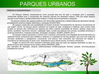 PARQUES URBANOS
Histórico e Características:
Os Parques Urbanos caracterizam-se como principal área livre de lazer e recreação para a população,
contribuindo também para a manutenção dos sistemas naturais nos ambientes urbanos. Para que esses espaços
exerçam suas funções a gestão pública deve realizar o manejo de forma periódica e adequada.
Os parques urbanos são espaços públicos com dimensões significativas e predominância de elementos naturais,
principalmente cobertura vegetal, destinados a recreação (KLIASS1993).
Os espaços verdes são uma possibilidade do homem vivenciar o funcionamento da natureza e se aproximar de
sua origem natural. Os parques devem satisfazer as funções de lazer, ecológicas e estéticas, para cumprir estas
funções os parques são contituídos por aspectos de ordem material (quantidade de bancos, quadras, áreas para
lanche, sanitários), elementos naturais ( vegetação, lagos, contato das pessoas com animais, condições climáticas) e
ainda por parâmetros imateriais (controles, sensações, emoções) (NUNES JÚNIOR, 2011).
Os parques urbanos aproximam o homem com a natureza, promovendo uma integração de forma harmônica ao
ambiente natural, contribuindo para modificar a dinâmica e a qualidade de vida das pessoas, com uma nova visão dos
conceitos ambientais e paisagísticos, promovendo uma postura mais consciente aos indivíduos em relação à
importância da natureza para os seres vivos, despertando novos valores sociais, humanos e ambientais.
Surgem no século XIX como resposta à demanda social cada vez maior por espaços destinados ao lazer, ao
tempo de ócio e para contrapor-se ao cenário urbano (MACEDO, 2003).
São exemplos de tipologias, parques urbanos;parques temáticos;parques lineares; parques nacionais;parques
Zoobotânicos e outros.
 