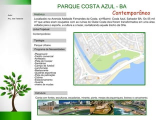 PARQUE COSTA AZUL - BA
Linha Projetual:
Contemporâneo
Tipologia:
Parque Urbano
Estrutura:
Conta com fontes, esculturas, escadarias, mirante, ponte, mesas de piqueniques, lixeiras e cercamento.
Programa de Necessidades:
-Playground
-Centro comercial
-Anfiteatro
-Pista de Cooper
-Sanitários
-Campo de futebol
-Lanchonete
-Restaurante
-Quadras esportivas
-Pista de patinação
-Ciclivia
-Estacionamento
-Guarita
-viveiro de mudas
Histórico: ContemporâneoAutor:
Arq. José Tabacow Localizado na Avenida Adelaide Fernandes da Costa, s/nºBairro: Costa Azul, Salvador BA. Os 55 mil
m² que antes eram ocupados com as ruínas do Clube Costa Azul foram transformados em uma área
voltada para o esporte, a cultura e o lazer, revitalizando aquele trecho da Orla.
 