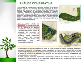 ANÁLISE COMPARATIVA
A configuração do parque Costa Azul BA partiu do canal curvilíneo de bordas inclinadas, respeitando
seu desenho natural. A contraposição entre a vegetação e as áreas de piso multicoloridas do parque
mostra uma forma contemporânea de tratar a paisagem de um parque urbano, se sobrepõem às áreas
de vegetação, gramados e palmeiras, uma situação rara em parques modernos e inexistente nos
parques ecléticos por exemplo.
Os três parques analisado, apresentam contribuições positivas no contexto urbano e social,
propiciando o desenvolvimento de um novo olhar para as cidades e a urbanização, gerando uma
consciência ambiental e social de integração.
Com traçado de caminhos que conduzem a pontos focais e cria
recantos sinuosos, que abrigam elementos pitorescos. O Jardim
Botânico SP apresenta um desenho típico do ecletismo nos
parques, obedecendo as tendências francesas e inglesas
(clássicas e românticas), a contemplação da paisagem natural é
evidenciada neste parque. Buscando a melhora do meio onde foi
inserido o parque demonstra um papel positivo para a população
e para o contexto urbano, corroborando com os demais parques
analisados que também trouxeram uma melhora ao ambiente e
espaço onde foram inseridos.
Com a estética voltado ao
Modernismo, o Parque Ibirapuera
em SP, apresenta um traçado
menos formal nos seus caminhos
e na integração com o público, a
articulação dos ambientes e
equipamentos e o uso da
vegetação nativa diferenciam
esse Parque dos demais
analisados. Porém existe uma
preocupação com as
necessidades do público.
Imagem: MACEDO, 2003
Imagem: MACEDO, 2003
Imagem: MACEDO, 2003
 