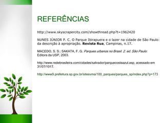 REFERÊNCIAS
http://www.skyscrapercity.com/showthread.php?t=1962420
NUNES JÚNIOR P. C. O Parque Ibirapuera e o lazer na cidade de São Paulo:
da descrição à apropriação. Revista Rua, Campinas, n.17.
MACEDO, S. S.; SAKATA, F. G. Parques urbanos no Brasil. 2. ed. São Paulo:
Editora da USP, 2003.
http://www.redebrasileira.com/cidades/salvador/parquecostaazul.asp, acessado em
31/07/1017.
http://www9.prefeitura.sp.gov.br/sitesvma/100_parques/parques_sp/index.php?p=173
 