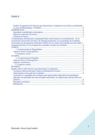 ÍNDICE



   Análise Comparativa dos factores que determinam o rendimento dos alunos, considerando
   os casos de Moçambique e Namíbia.......................................................................................2
INTRODUÇÃO..........................................................................................................................2
   Introdução à problemática da pesquisa...................................................................................2
   Objectivo específico do ensaio ..............................................................................................3
   Estrutura do ensaio..................................................................................................................3
A metodologia utilizada para a preparação deste ensaio baseou-se essencialmente: (i) na
consulta dos documentos de base e de literatura pertinente; (ii) na produção de resultados,
socorrendo-nos do programa informático SPSS; (iii) na análise de resultados por país dado e
comparativamente; (iv) na indução dos resultados em jeito de conclusão.................................3
I PARTE......................................................................................................................................3
       1. Caracterização de Moçambique.....................................................................................4
   Aspectos físicos e demográficos.............................................................................................4
      1.4 Aspectos sociais ...........................................................................................................4
II PARTE....................................................................................................................................5
       1. Caracterização da Namíbia............................................................................................5
   Aspectos físicos e demográficos.............................................................................................5
   Aspectos económicos..............................................................................................................5
      1.3 Aspectos sociais ...........................................................................................................5
III PARTE ..................................................................................................................................5
Quadro teórico sobre factores que determinam o rendimento ...................................................6
   Arcabouço Operacional para Análise do Rendimento Escolar ..............................................7
   Apresentação e discussão dos resultados................................................................................8
   A precisão e a qualidade dos resultados aqui apresentados dependem da metodologia
   aplicada e da qualidade das bases de dados analisadas, um aspecto que está fora do nosso
   controlo...................................................................................................................................8
   Principais conclusões ...........................................................................................................17
   Bibliografia...........................................................................................................................18




                                                                                                                                                  2
Mestrando: Alsone Jorge Guambe
 