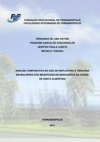 FUNDAÇÃO EDUCACIONAL DE FERNANDÓPOLIS
     FACULDADES INTEGRADAS DE FERNANDÓPOLIS




              FERNANDA DE LIMA VICTOR
         FRANCINE GARCIA DE VASCONCELOS
               JÉSSYKA PAULA LUDETE
                 MICHELE YOSHIDA




ANÁLISE COMPARATIVA DO USO DE ISOFLAVONA E TIBOLONA
EM MULHERES PÓS MENOPÁUSICAS MORADORAS NA CIDADE
                DE SANTA ALBERTINA




                  FERNANDÓPOLIS

                       2011
 