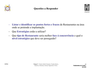 Questões a Responder Listar e identificar os pontos fortes e fracos  de Restaurantes na área onde se pretende a implantação. Que  Estratégias  estão a utilizar? Que  tipo de Restaurante  seria melhor  face á concorrência  e qual o  nível estratégico  que deve ser perseguido? 