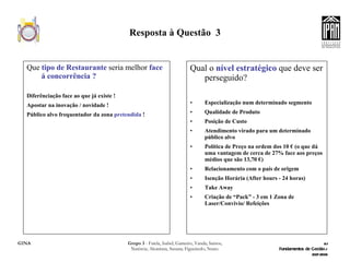 Resposta à Questão  3 Que  tipo de Restaurante  seria melhor  face á concorrência ? Diferênciação face ao que já existe ! Apostar na inovação / novidade ! Público alvo frequentador da zona  pretendida  ! Qual o  nível estratégico  que deve ser perseguido? Especialização num determinado segmento Qualidade de Produto  Posição de Custo Atendimento virado para um determinado público alvo Política de Preço na ordem dos 10 € (o que dá uma vantagem de cerca de 27% face aos preços médios que são 13,70 €) Relacionamento com o país de origem Isenção Horária (After hours - 24 horas) Take Away Criação de “Pack” - 3 em 1 Zona de Laser/Convivio/ Refeições 